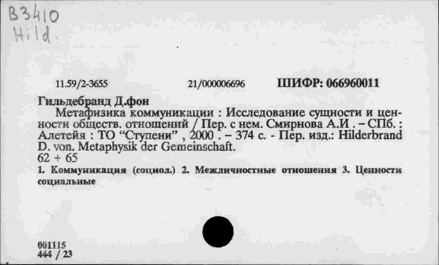 ﻿влйю ц I > 4 •
11.59/2-3655	21/000006696 ШИФР: 066960011
Гильдебранд Д.фон
Метафизика коммуникации : Исследование сущности и ценности обществ, отношений / Пер. с нем. Смирнова А.И . - СПб.: Алетейя : ТО “Ступени” , 2000 . - 374 с. - Пер. изд.: Hilderbrand D. von. Metaphysik der Gemeinschaft.
62 + 65
L Коммуникация (социол.) 2. Межличностные отношения 3. Ценности социальные
001115 444/23